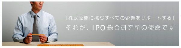 「株式公開に挑むすべての企業をサポートする」それが、IPO総合研究所の使命です